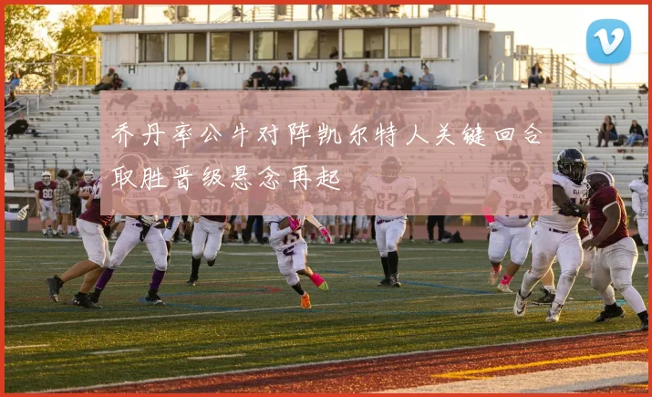 乔丹率公牛对阵凯尔特人关键回合取胜晋级悬念再起