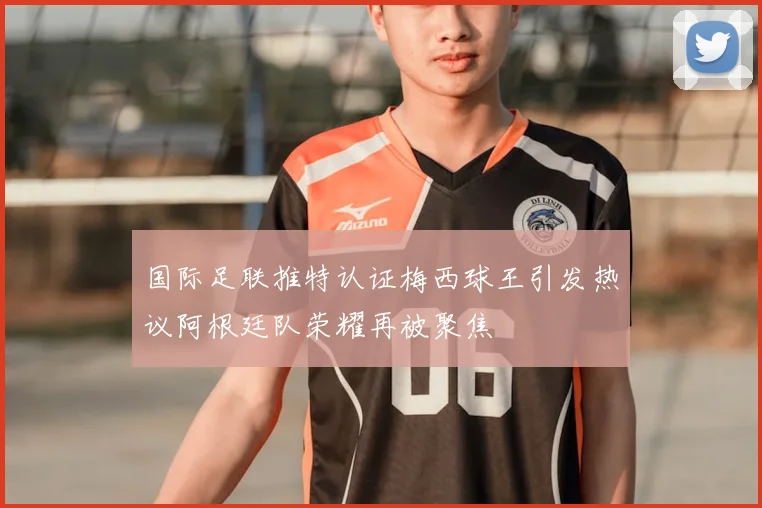 国际足联推特认证梅西球王引发热议阿根廷队荣耀再被聚焦