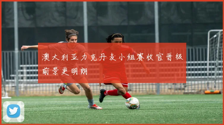 澳大利亚力克丹麦小组赛收官晋级前景更明朗