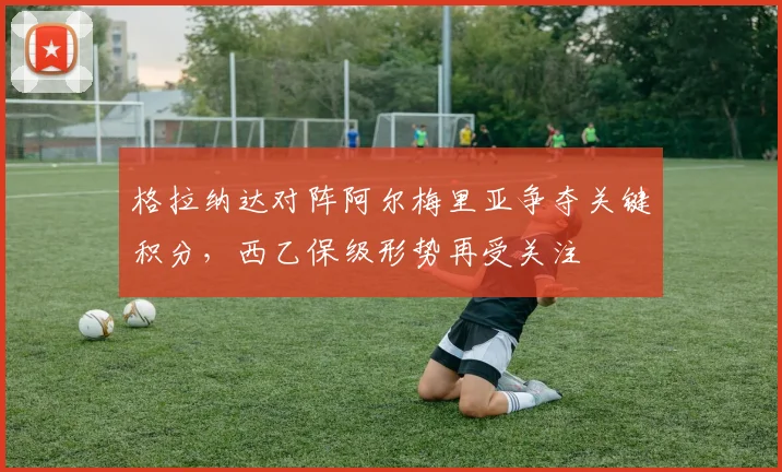 格拉纳达对阵阿尔梅里亚争夺关键积分，西乙保级形势再受关注