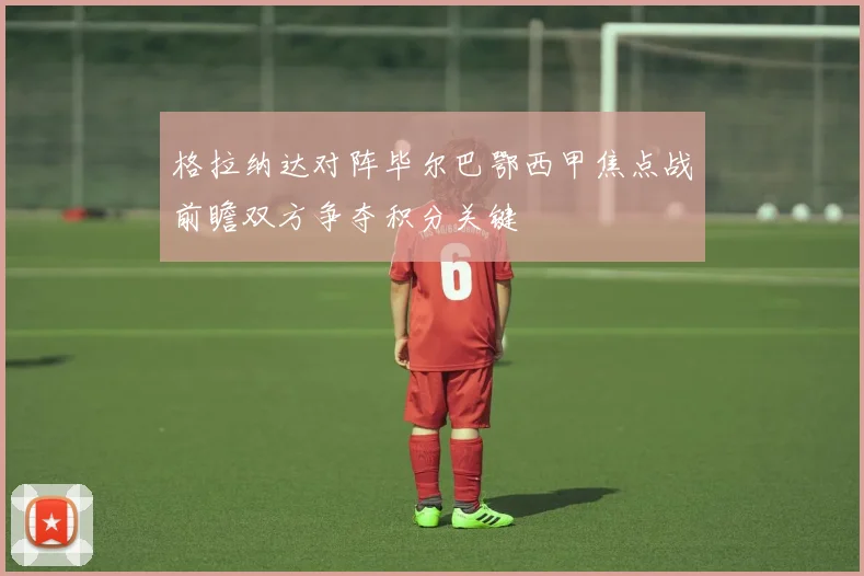 格拉纳达对阵毕尔巴鄂西甲焦点战前瞻双方争夺积分关键