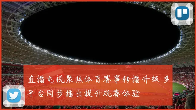 直播电视聚焦体育赛事转播升级 多平台同步播出提升观赛体验