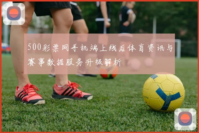 500彩票网手机端上线后体育资讯与赛事数据服务升级解析