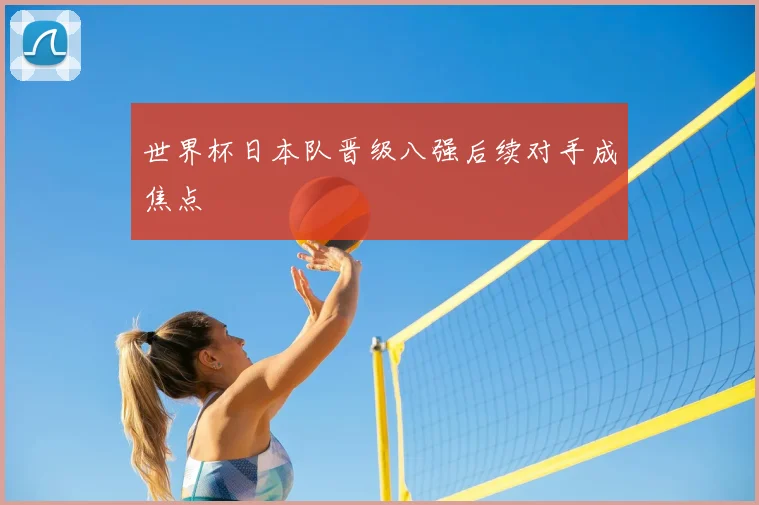 世界杯日本队晋级八强后续对手成焦点