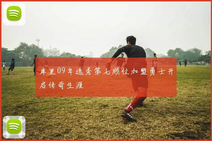 库里09年选秀第七顺位加盟勇士开启传奇生涯