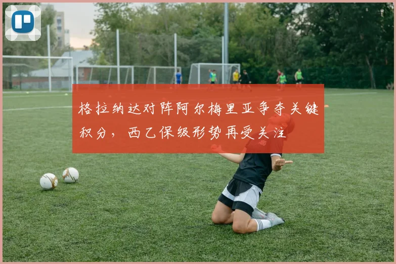 格拉纳达对阵阿尔梅里亚争夺关键积分，西乙保级形势再受关注