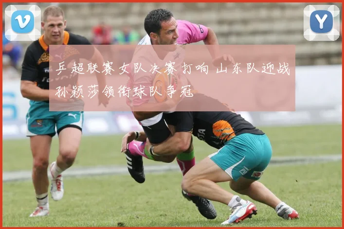 乒超联赛女队决赛打响 山东队迎战孙颖莎领衔球队争冠