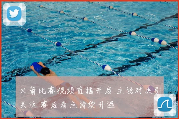 火箭比赛视频直播开启 主场对决引关注 赛后看点持续升温