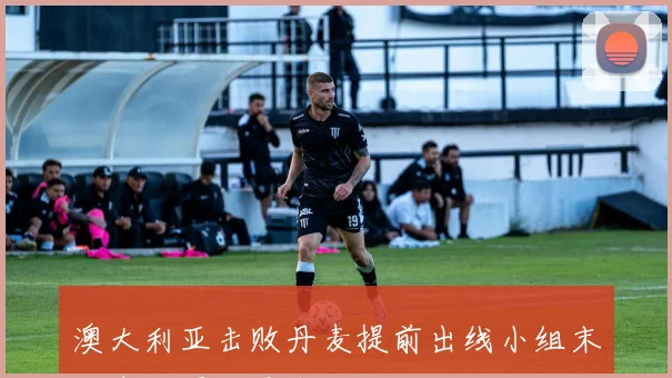 澳大利亚击败丹麦提前出线小组末轮争夺再添悬念
