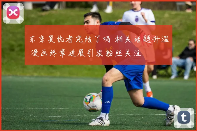东京复仇者完结了吗 相关话题升温 漫画终章进展引发粉丝关注