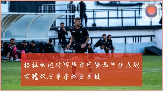 格拉纳达对阵毕尔巴鄂西甲焦点战前瞻双方争夺积分关键