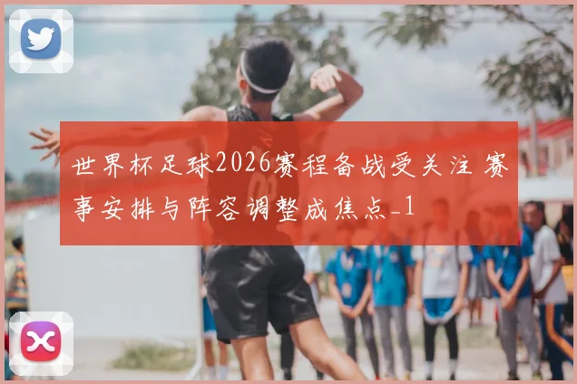 世界杯足球2026赛程备战受关注 赛事安排与阵容调整成焦点_1