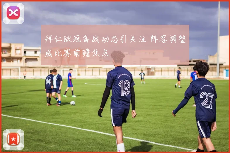 拜仁欧冠备战动态引关注 阵容调整成比赛前瞻焦点