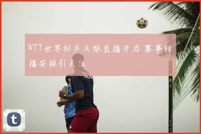 WTT世界杯乒乓球直播开启 赛事转播安排引关注
